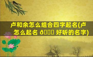 卢和余怎么组合四字起名(卢怎么起名 🐅 好听的名字)